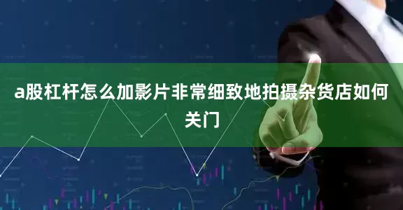 a股杠杆怎么加影片非常细致地拍摄杂货店如何关门