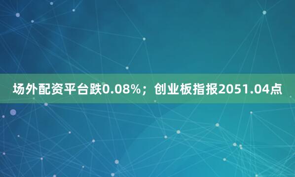 场外配资平台跌0.08%；创业板指报2051.04点