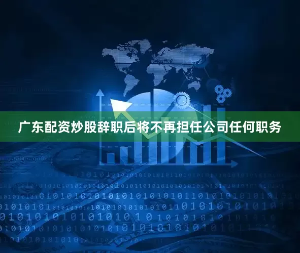 广东配资炒股辞职后将不再担任公司任何职务