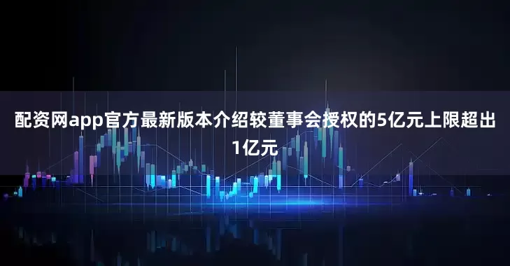 配资网app官方最新版本介绍较董事会授权的5亿元上限超出1亿元
