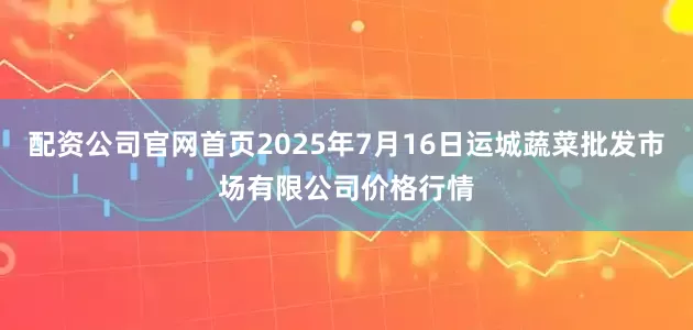 配资公司官网首页2025年7月16日运城蔬菜批发市场有限公司价格行情