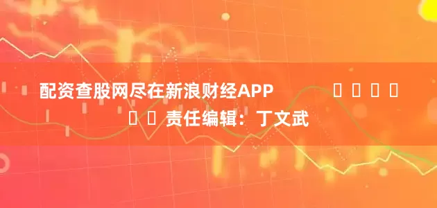 配资查股网尽在新浪财经APP            						责任编辑：丁文武
