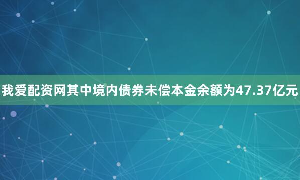 我爱配资网其中境内债券未偿本金余额为47.37亿元