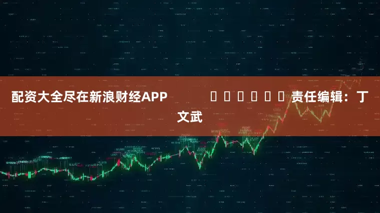 配资大全尽在新浪财经APP            						责任编辑：丁文武