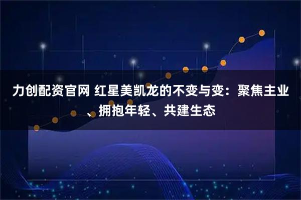 力创配资官网 红星美凯龙的不变与变:聚焦主业、拥抱年轻、共建生态