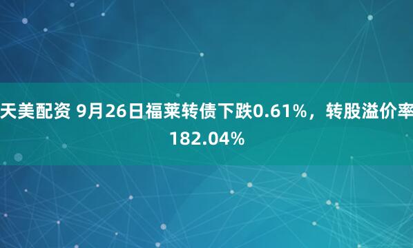 天美配资 9月26日福莱转债下跌0.61%，转股溢价率182.04%