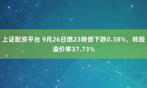 上证配资平台 9月26日燃23转债下跌0.38%，转股溢价率37.73%