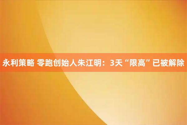 永利策略 零跑创始人朱江明：3天“限高”已被解除