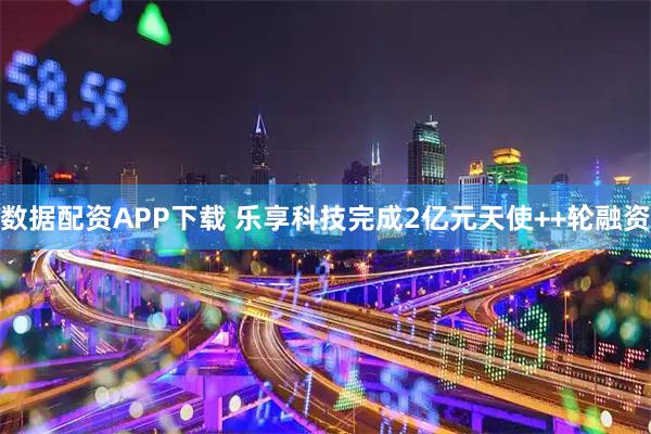 数据配资APP下载 乐享科技完成2亿元天使++轮融资
