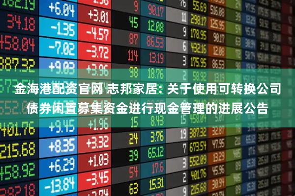 金海港配资官网 志邦家居: 关于使用可转换公司债券闲置募集资金进行现金管理的进展公告