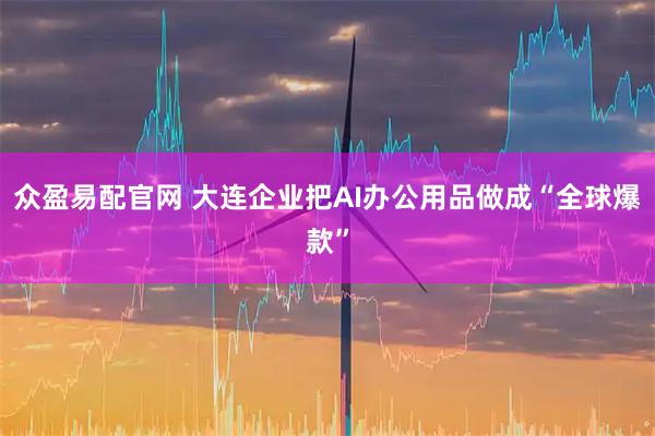 众盈易配官网 大连企业把AI办公用品做成“全球爆款”