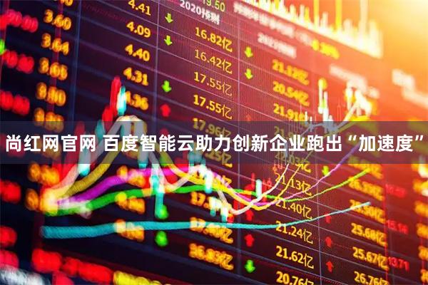 尚红网官网 百度智能云助力创新企业跑出“加速度”