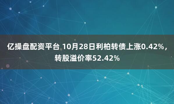 亿操盘配资平台 10月28日利柏转债上涨0.42%，转股溢价率52.42%