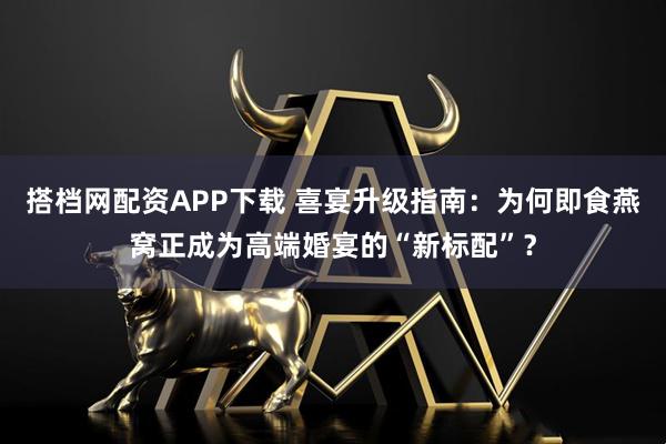 搭档网配资APP下载 喜宴升级指南：为何即食燕窝正成为高端婚宴的“新标配”？
