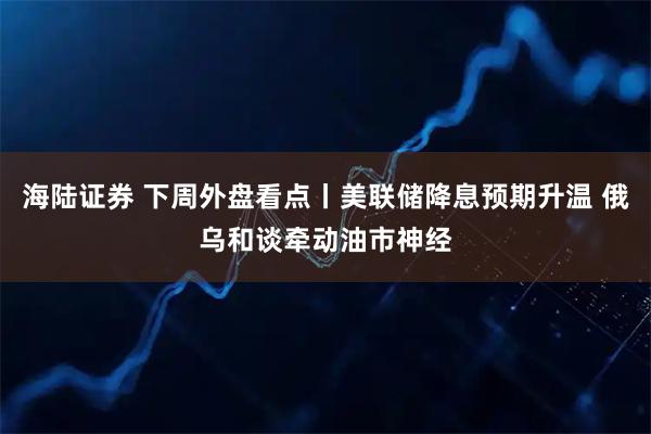 海陆证券 下周外盘看点丨美联储降息预期升温 俄乌和谈牵动油市神经