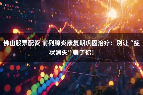 佛山股票配资 前列腺炎康复期巩固治疗：别让“症状消失”骗了你！