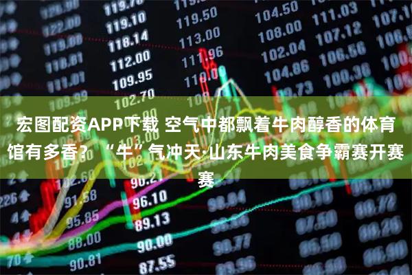 宏图配资APP下载 空气中都飘着牛肉醇香的体育馆有多香？ “牛”气冲天·山东牛肉美食争霸赛开赛