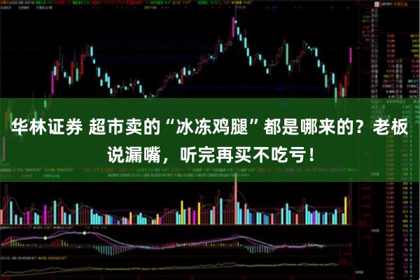 华林证券 超市卖的“冰冻鸡腿”都是哪来的？老板说漏嘴，听完再买不吃亏！