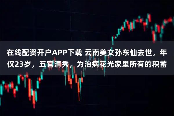 在线配资开户APP下载 云南美女孙东仙去世，年仅23岁，五官清秀，为治病花光家里所有的积蓄