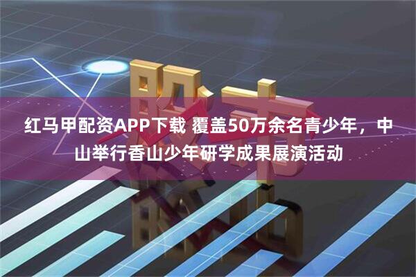 红马甲配资APP下载 覆盖50万余名青少年，中山举行香山少年研学成果展演活动