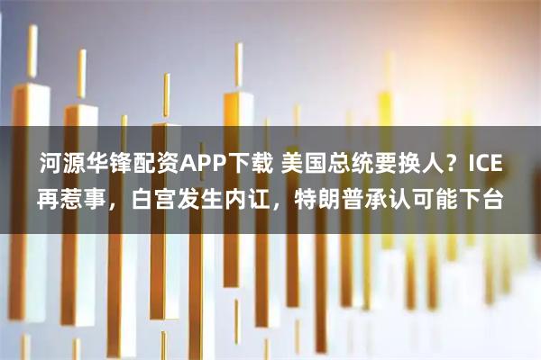 河源华锋配资APP下载 美国总统要换人？ICE再惹事，白宫发生内讧，特朗普承认可能下台