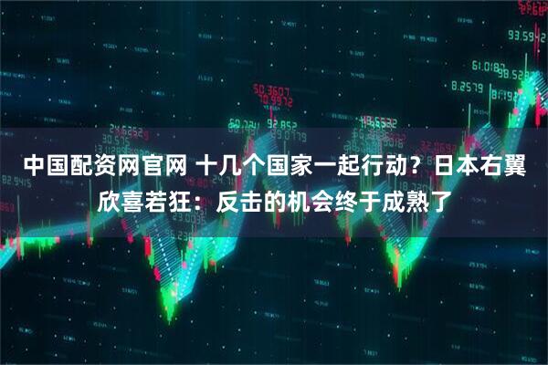 中国配资网官网 十几个国家一起行动？日本右翼欣喜若狂：反击的机会终于成熟了