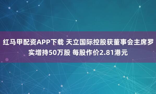 红马甲配资APP下载 天立国际控股获董事会主席罗实增持50万股 每股作价2.81港元