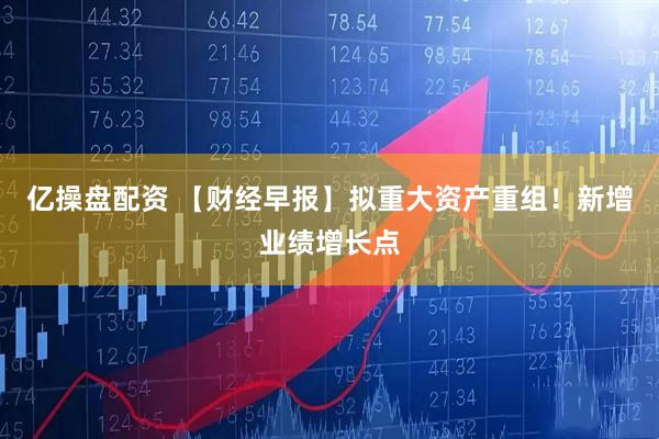 亿操盘配资 【财经早报】拟重大资产重组！新增业绩增长点