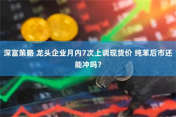 深富策略 龙头企业月内7次上调现货价 纯苯后市还能冲吗？