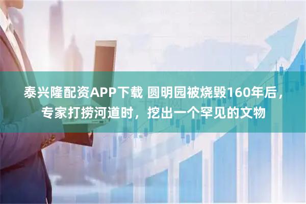 泰兴隆配资APP下载 圆明园被烧毁160年后，专家打捞河道时，挖出一个罕见的文物