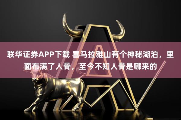 联华证券APP下载 喜马拉雅山有个神秘湖泊，里面布满了人骨，至今不知人骨是哪来的
